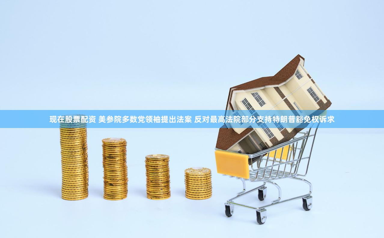 现在股票配资 美参院多数党领袖提出法案 反对最高法院部分支持特朗普豁免权诉求