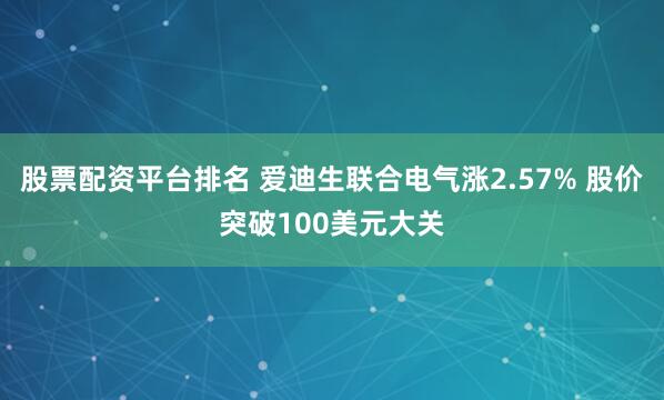 股票配资平台排名 爱迪生联合电气涨2.57% 股价突破100美元大关