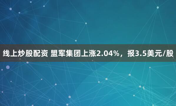 线上炒股配资 盟军集团上涨2.04%，报3.5美元/股
