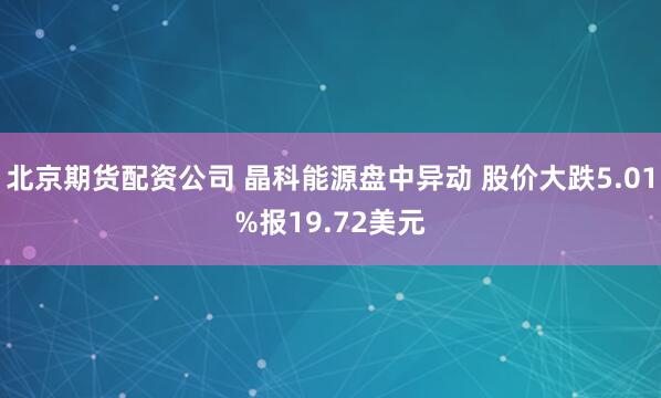 北京期货配资公司 晶科能源盘中异动 股价大跌5.01%报19.72美元
