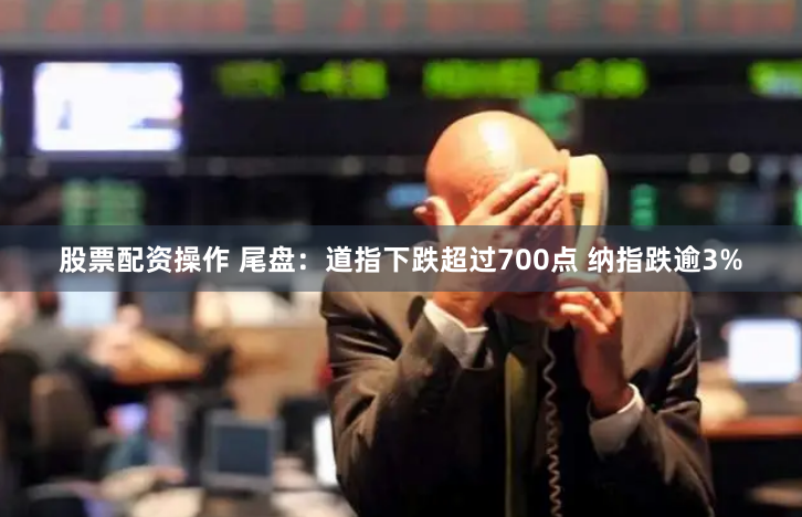 股票配资操作 尾盘：道指下跌超过700点 纳指跌逾3%