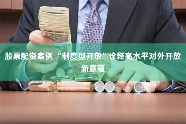 股票配资案例 “制度型开放”诠释高水平对外开放新意蕴