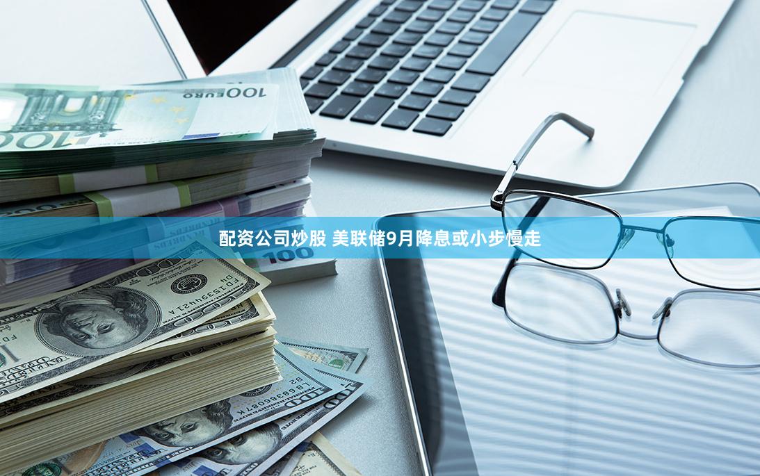 配资公司炒股 美联储9月降息或小步慢走