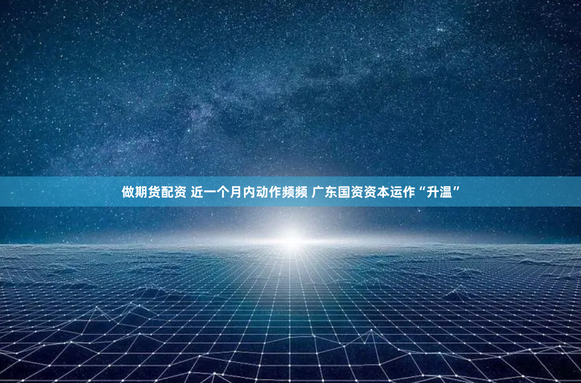 做期货配资 近一个月内动作频频 广东国资资本运作“升温”
