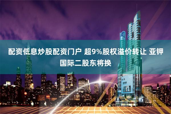 配资低息炒股配资门户 超9%股权溢价转让 亚钾国际二股东将换