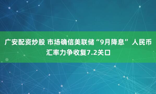 广安配资炒股 市场确信美联储“9月降息” 人民币汇率力争收复7.2关口