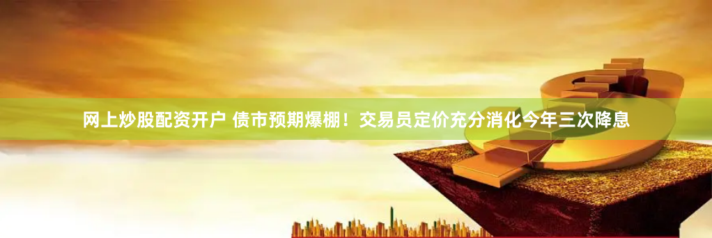 网上炒股配资开户 债市预期爆棚！交易员定价充分消化今年三次降息