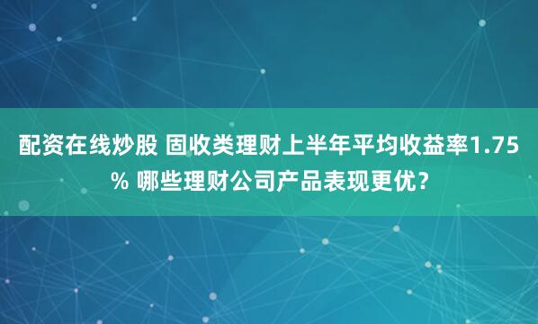 配资在线炒股 固收类理财上半年平均收益率1.75% 哪些理财公司产品表现更优？