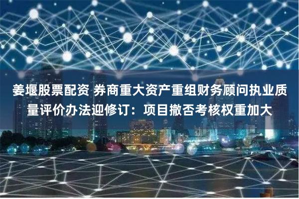 姜堰股票配资 券商重大资产重组财务顾问执业质量评价办法迎修订：项目撤否考核权重加大