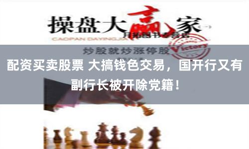 配资买卖股票 大搞钱色交易，国开行又有副行长被开除党籍！