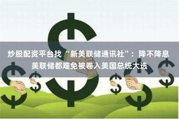 炒股配资平台找 “新美联储通讯社”：降不降息 美联储都难免被卷入美国总统大选