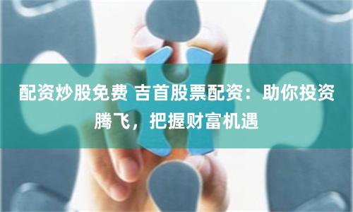 配资炒股免费 吉首股票配资：助你投资腾飞，把握财富机遇