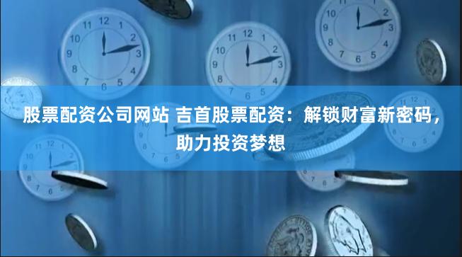 股票配资公司网站 吉首股票配资：解锁财富新密码，助力投资梦想