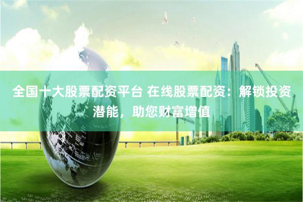 全国十大股票配资平台 在线股票配资：解锁投资潜能，助您财富增值