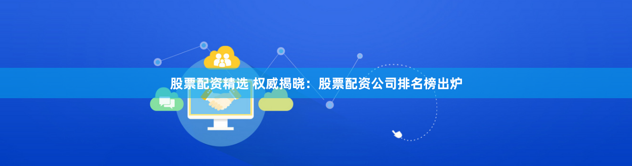 股票配资精选 权威揭晓：股票配资公司排名榜出炉