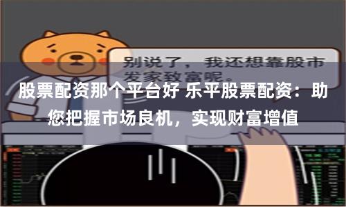 股票配资那个平台好 乐平股票配资：助您把握市场良机，实现财富增值