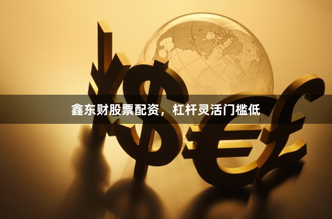 鑫东财股票配资，杠杆灵活门槛低