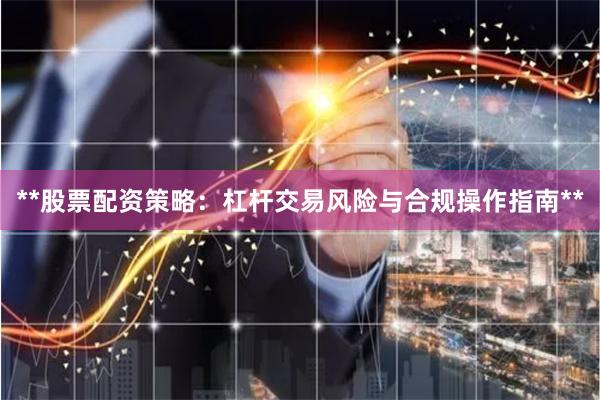 **股票配资策略：杠杆交易风险与合规操作指南**