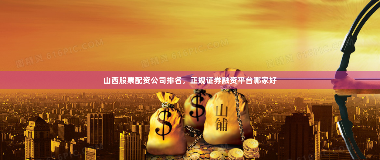 山西股票配资公司排名，正规证券融资平台哪家好