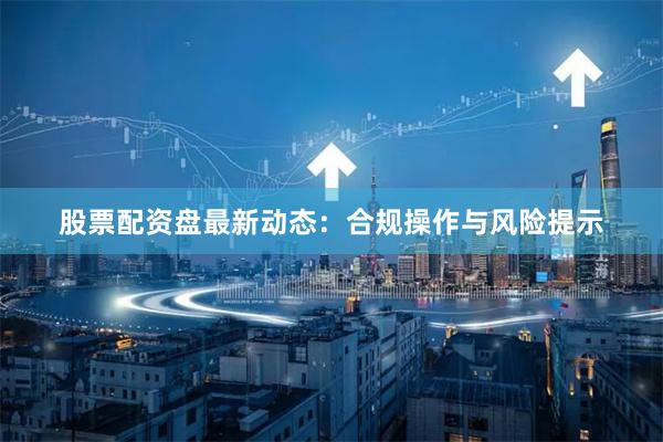 股票配资盘最新动态：合规操作与风险提示